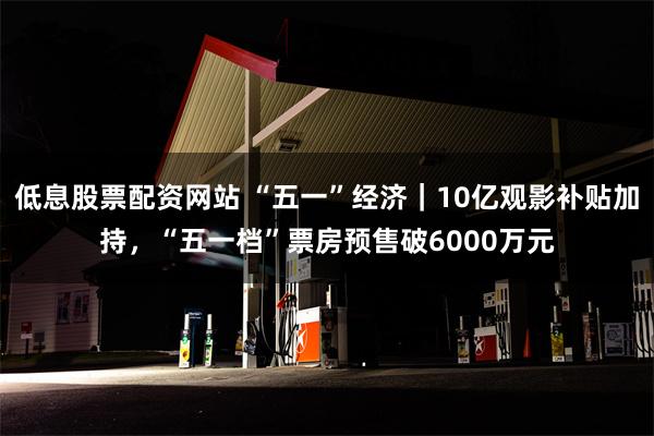低息股票配资网站 “五一”经济｜10亿观影补贴加持，“五一档”票房预售破6000万元