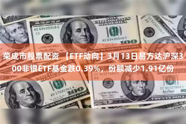 荣成市股票配资 【ETF动向】3月13日易方达沪深300非银ETF基金跌0.39%，份额减少1.91亿份