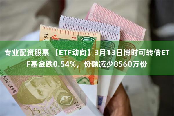 专业配资股票 【ETF动向】3月13日博时可转债ETF基金跌0.54%，份额减少8560万份
