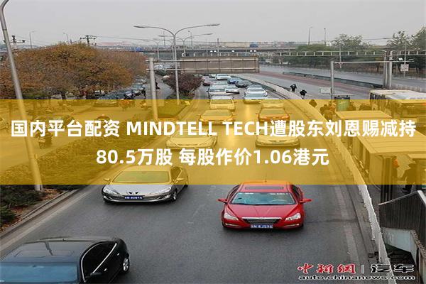 国内平台配资 MINDTELL TECH遭股东刘恩赐减持80.5万股 每股作价1.06港元