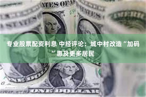 专业股票配资利息 中经评论：城中村改造“加码”惠及更多居民