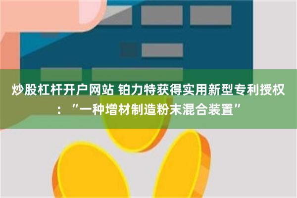 炒股杠杆开户网站 铂力特获得实用新型专利授权：“一种增材制造粉末混合装置”