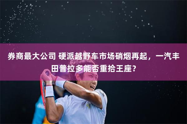 券商最大公司 硬派越野车市场硝烟再起，一汽丰田普拉多能否重拾王座？