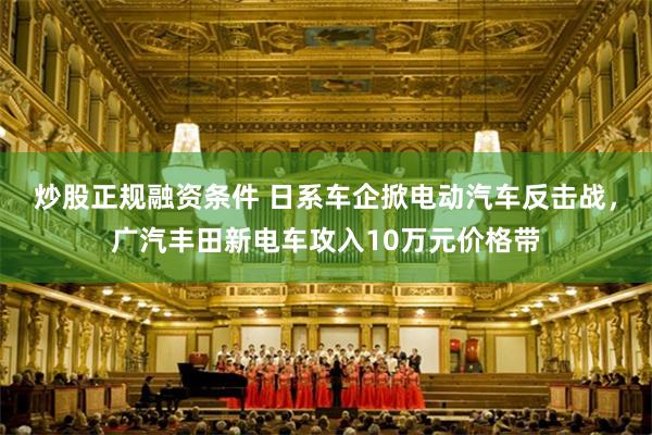 炒股正规融资条件 日系车企掀电动汽车反击战，广汽丰田新电车攻入10万元价格带