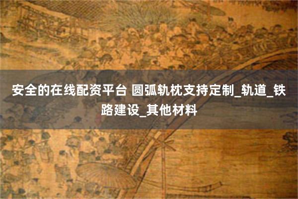 安全的在线配资平台 圆弧轨枕支持定制_轨道_铁路建设_其他材料