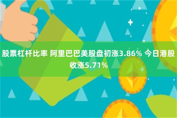 股票杠杆比率 阿里巴巴美股盘初涨3.86% 今日港股收涨5.71%