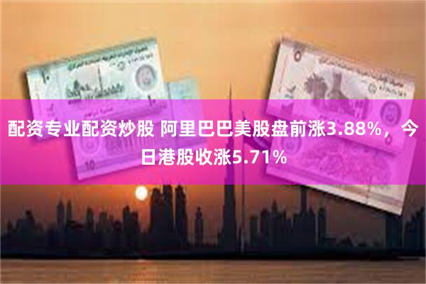 配资专业配资炒股 阿里巴巴美股盘前涨3.88%，今日港股收涨5.71%