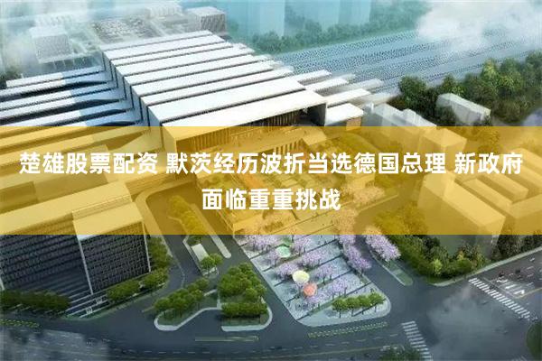 楚雄股票配资 默茨经历波折当选德国总理 新政府面临重重挑战