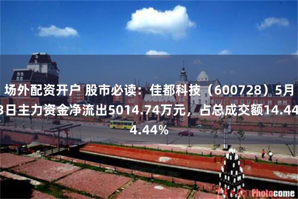 场外配资开户 股市必读：佳都科技（600728）5月13日主力资金净流出5014.74万元，占总成交额14.44%