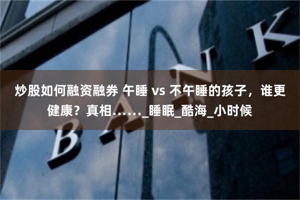 炒股如何融资融券 午睡 vs 不午睡的孩子，谁更健康？真相……_睡眠_酷海_小时候