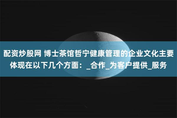 配资炒股网 博士茶馆哲宁健康管理的企业文化主要体现在以下几个方面：_合作_为客户提供_服务
