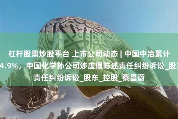 杠杆股票炒股平台 上市公司动态 | 中国中冶累计新签合同额降24.9%，中国化学孙公司涉虚假陈述责任纠纷诉讼_股东_控股_蔡昌蔚