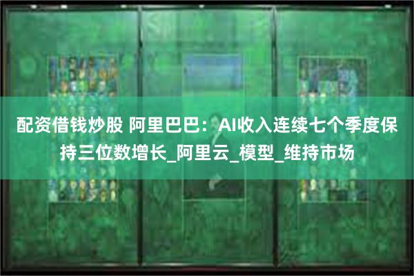 配资借钱炒股 阿里巴巴：AI收入连续七个季度保持三位数增长_阿里云_模型_维持市场