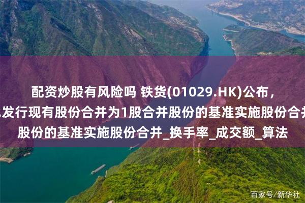 配资炒股有风险吗 铁货(01029.HK)公布，董事会建议按每10股已发行现有股份合并为1股合并股份的基准实施股份合并_换手率_成交额_算法