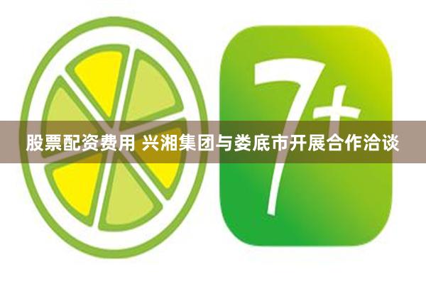 股票配资费用 兴湘集团与娄底市开展合作洽谈