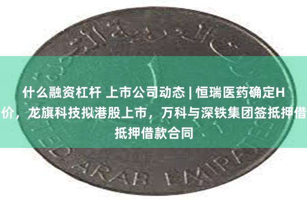 什么融资杠杆 上市公司动态 | 恒瑞医药确定H股发行价，龙旗科技拟港股上市，万科与深铁集团签抵押借款合同