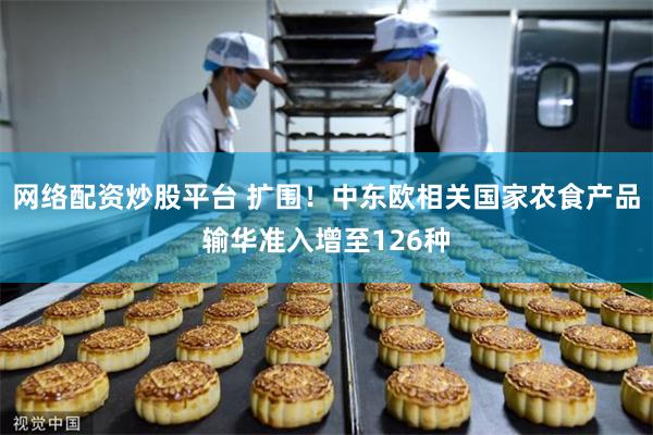 网络配资炒股平台 扩围！中东欧相关国家农食产品输华准入增至126种