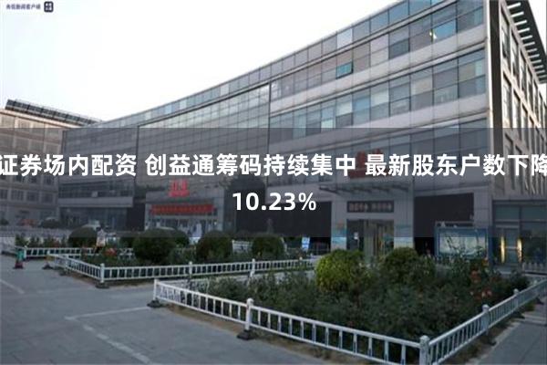 证券场内配资 创益通筹码持续集中 最新股东户数下降10.23%