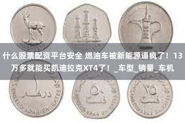 什么股票配资平台安全 燃油车被新能源逼疯了！13万多就能买凯迪拉克XT4了！_车型_销量_车机