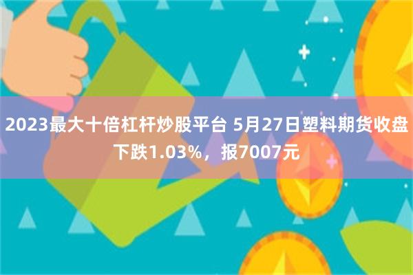 2023最大十倍杠杆炒股平台 5月27日塑料期货收盘下跌1.03%，报7007元