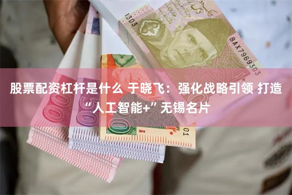 股票配资杠杆是什么 于晓飞：强化战略引领 打造“人工智能+”无锡名片