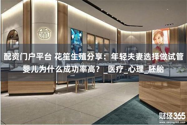 配资门户平台 花笙生殖分享：年轻夫妻选择做试管婴儿为什么成功率高？_医疗_心理_胚胎