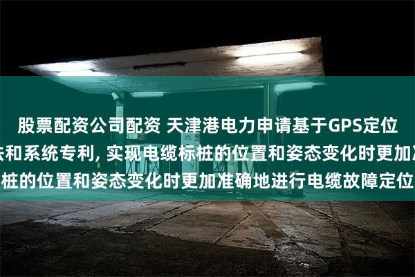股票配资公司配资 天津港电力申请基于GPS定位技术的电缆故障监测方法和系统专利, 实现电缆标桩的位置和姿态变化时更加准确地进行电缆故障定位