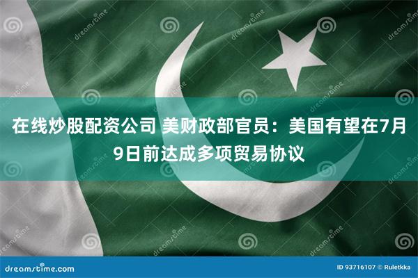 在线炒股配资公司 美财政部官员：美国有望在7月9日前达成多项贸易协议