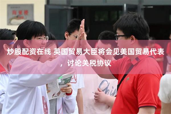 炒股配资在线 英国贸易大臣将会见美国贸易代表，讨论关税协议