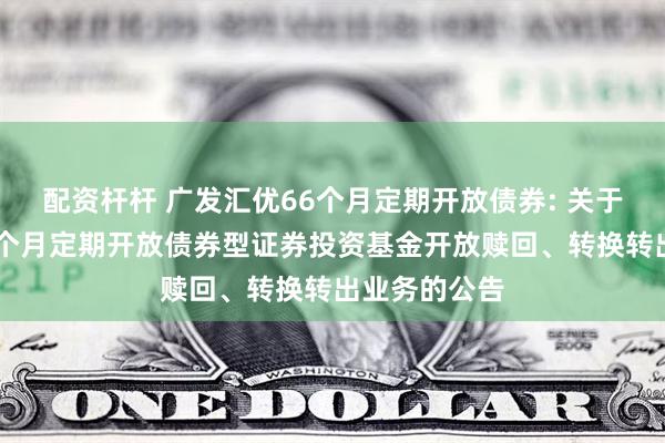 配资杆杆 广发汇优66个月定期开放债券: 关于广发汇优66个月定期开放债券型证券投资基金开放赎回、转换转出业务的公告