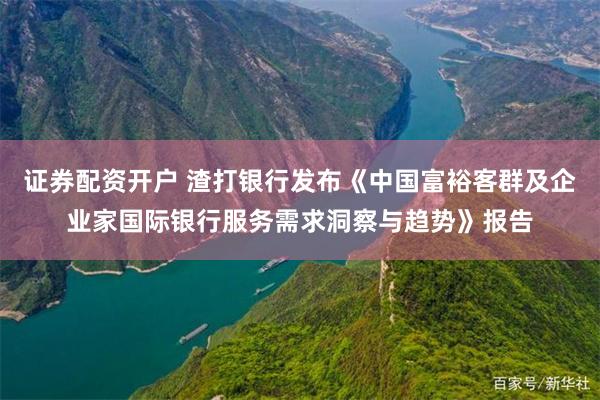 证券配资开户 渣打银行发布《中国富裕客群及企业家国际银行服务需求洞察与趋势》报告