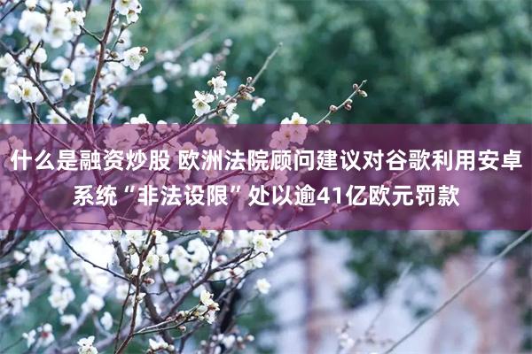 什么是融资炒股 欧洲法院顾问建议对谷歌利用安卓系统“非法设限”处以逾41亿欧元罚款