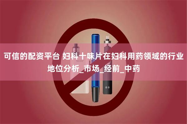 可信的配资平台 妇科十味片在妇科用药领域的行业地位分析_市场_经前_中药