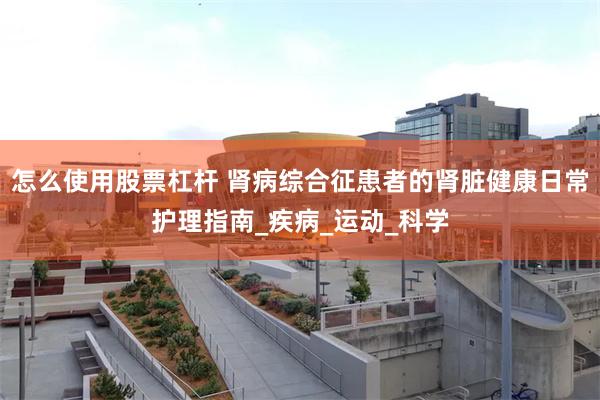 怎么使用股票杠杆 肾病综合征患者的肾脏健康日常护理指南_疾病_运动_科学