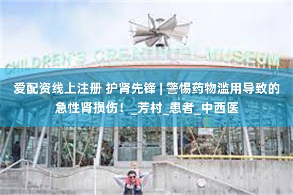 爱配资线上注册 护肾先锋 | 警惕药物滥用导致的急性肾损伤！_芳村_患者_中西医