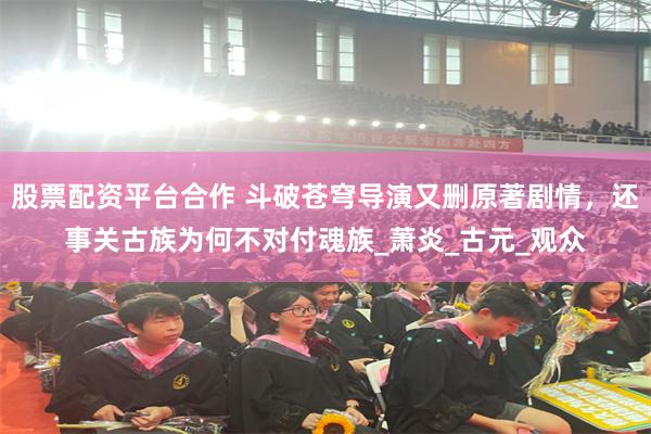 股票配资平台合作 斗破苍穹导演又删原著剧情，还事关古族为何不对付魂族_萧炎_古元_观众