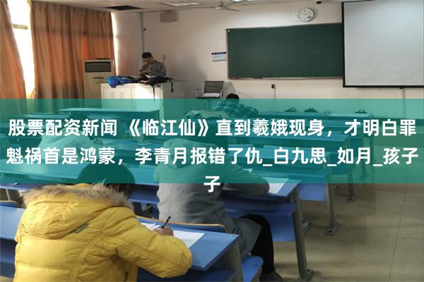 股票配资新闻 《临江仙》直到羲娥现身，才明白罪魁祸首是鸿蒙，李青月报错了仇_白九思_如月_孩子