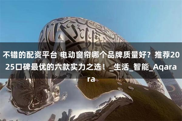 不错的配资平台 电动窗帘哪个品牌质量好？推荐2025口碑最优的六款实力之选！_生活_智能_Aqara