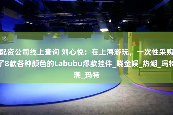 配资公司线上查询 刘心悦：在上海游玩，一次性采购了8款各种颜色的Labubu爆款挂件_晓金娱_热潮_玛特
