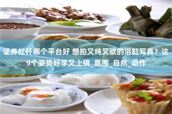 证券杠杆哪个平台好 想拍又纯又欲的浴缸写真？这9个姿势好学又上镜_氛围_自然_动作