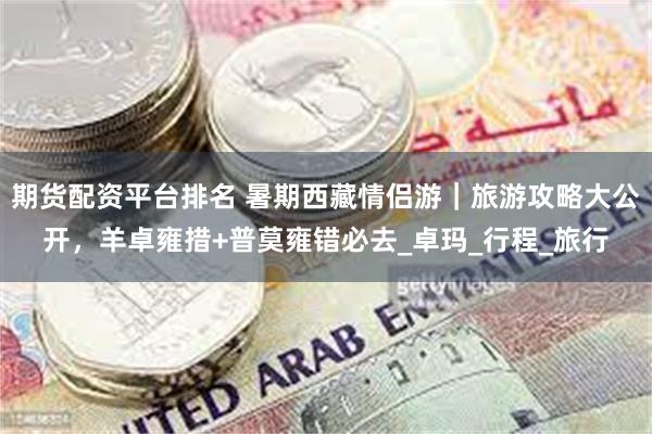 期货配资平台排名 暑期西藏情侣游｜旅游攻略大公开，羊卓雍措+普莫雍错必去_卓玛_行程_旅行