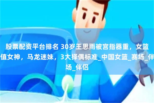 股票配资平台排名 30岁王思雨被宫指器重，女篮颜值女神，马龙迷妹，3大择偶标准_中国女篮_赛场_伴侣