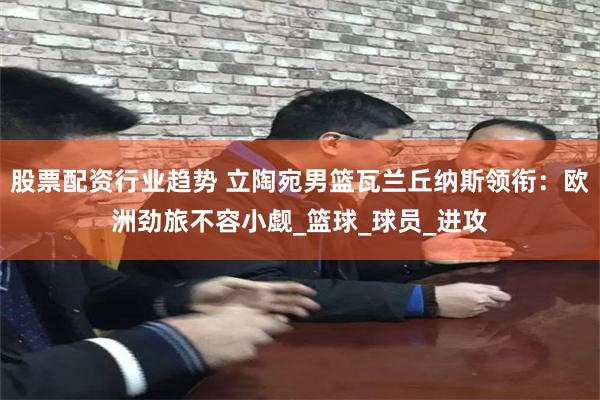股票配资行业趋势 立陶宛男篮瓦兰丘纳斯领衔：欧洲劲旅不容小觑_篮球_球员_进攻
