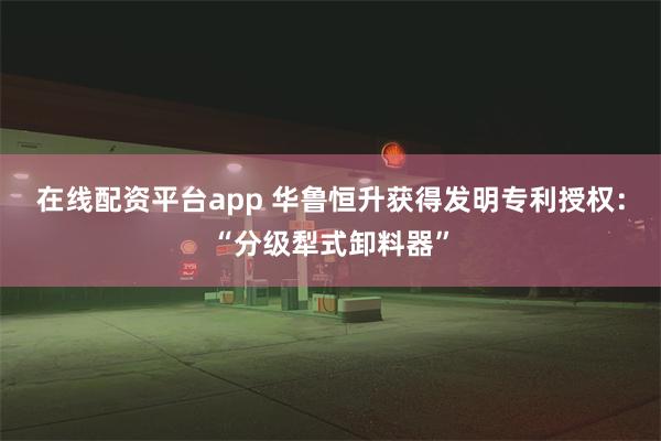 在线配资平台app 华鲁恒升获得发明专利授权：“分级犁式卸料器”