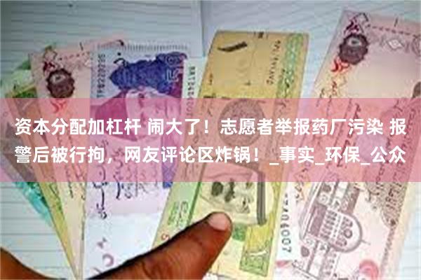 资本分配加杠杆 闹大了！志愿者举报药厂污染 报警后被行拘，网友评论区炸锅！_事实_环保_公众