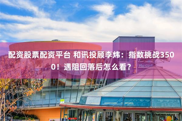 配资股票配资平台 和讯投顾李炜：指数挑战3500！遇阻回落后怎么看？