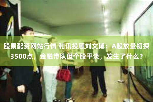 股票配资网站行情 和讯投顾刘文博：A股放量初探3500点，金融带队但个股平淡，发生了什么？