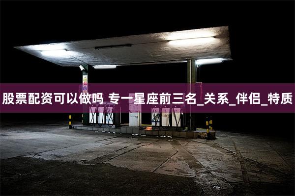 股票配资可以做吗 专一星座前三名_关系_伴侣_特质