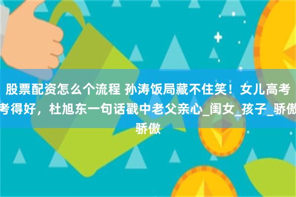 股票配资怎么个流程 孙涛饭局藏不住笑！女儿高考考得好，杜旭东一句话戳中老父亲心_闺女_孩子_骄傲