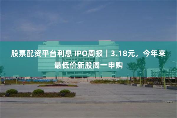 股票配资平台利息 IPO周报｜3.18元，今年来最低价新股周一申购